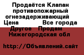 Продаётся Клапан противопожарный огнезадерживающий  › Цена ­ 8 000 - Все города Другое » Продам   . Нижегородская обл.